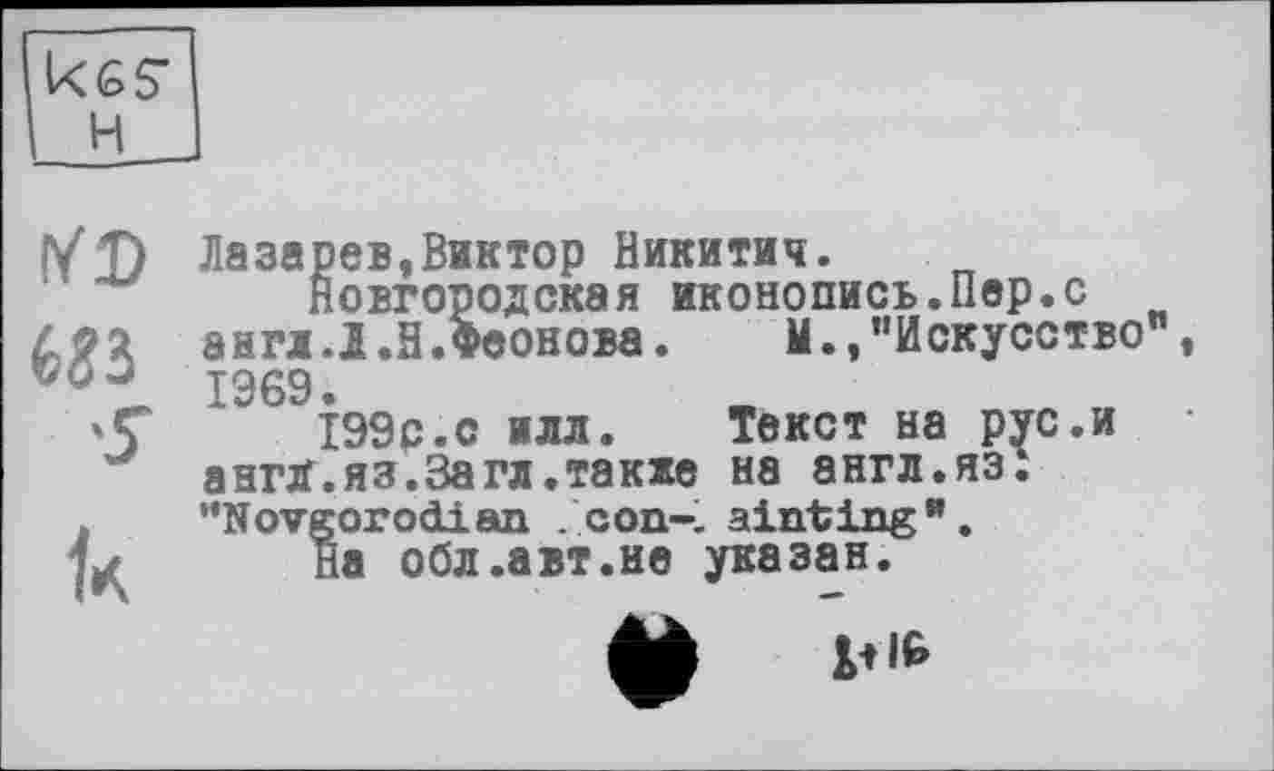 ﻿Ices' H
Ш
к
Лазарев,Виктор Никитич.
Новгородская иконопись.Пер.с англ.Л.Н.Феонова.	М.,’’Искусство"
1969.
199р.с илл.	Текст на рус.и
англ.яз.За гл.также на англ.яз: '’Novgorod! ап . сon-, ainting”.
На обл.авт.не указан.
*
ф v|6